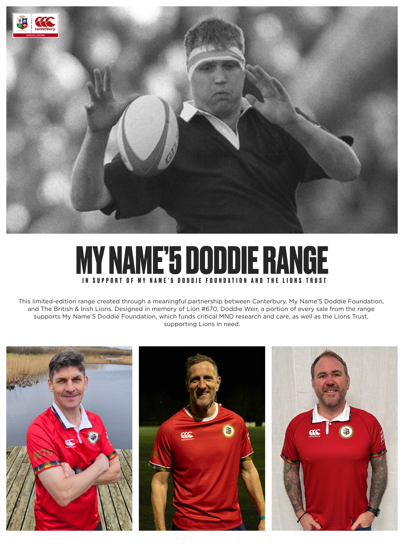 This limited-edition range created through a meaningful partnership between Canterbury, My Name'5 Doddie Foundation, and The British & Irish Lions. Designed in memory of Lion #670, Doddie Weir, a portion of every sale from the range supports My Name’5 Doddie Foundation, which funds critical MND research and care, as well as the Lions Trust, supporting Lions in need.